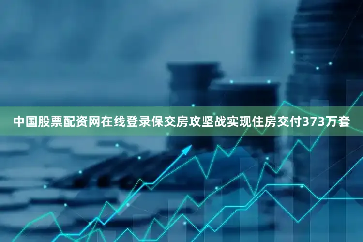 中国股票配资网在线登录保交房攻坚战实现住房交付373万套